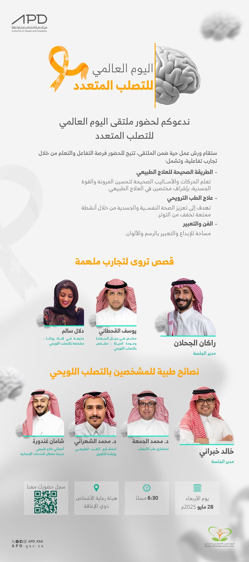  اليوم العالمي للتصلب المتعدد" شعار برتقالي مرسوم على شكل شريط يمثل التوعية بالمرض.  ندعوكم لحضور ملتقى اليوم العالمي للتصلب المتعدد" ستقام ورش عمل حية ضمن الملتقى تتيح فرصة الحضور التفاعل والتعلم من خلال تجارب تفاعلية، وتشمل:   ورش العمل: * الطريقة الصحيحة للعلاج الطبيعي: "تعلم الحركات والأساليب الصحيحة لتحسين المرونة والقوة الجسدية بإشراف مختصين في العلاج الطبيعي." * علاج الطب الترويحي: "يهدف إلى تعزيز الصحة النفسية والجسدية من خلال أنشطة ممتعة تخفف من التوتر." * الفن والتعبير: "مساحة للإبداع والتعبير بالرسم والألوان."  قصص تروي لتجارب ملهمة." * المتحدثون:     1. دلال سالم: ناشطة في قناة "رونانا"، ومشخصة بالتصلب اللويحي.     2. يوسف القحطاني: مختص في مجال السعادة وجودة الحياة، ومشخص بالتصلب اللويحي.     3. راكان الجحلان: مدير الجلسة.  نصائح طبية للمشخصين بالتصلب اللويحي: * المتحدثون:     1. د. محمد الجمعة: استشاري طب الأعصاب.     2. د. محمد الشهراني: استشاري الطب الطبيعي وإعادة التأهيل.     3. شامان غندورة: أخصائي علاج طبيعي، مدينة سلطان للخدمات الإنسانية.     4. خالد خبراني: مدير الجلسة.  تفاصيل الفعالية: * التوقيت: 6:30 مساءً. * التاريخ: يوم الأربعاء، 28 مايو 2025م * المكان: هيئة رعاية الأشخاص ذوي الإعاقة.